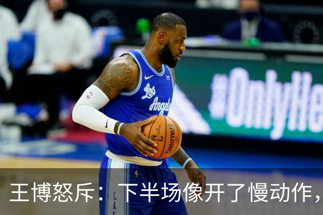 王博怒斥：下半场像开了慢动作，进攻电量告急！